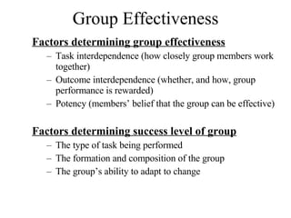 Group Effectiveness Factors determining group effectiveness Task interdependence (how closely group members work together) Outcome interdependence (whether, and how, group performance is rewarded) Potency (members’ belief that the group can be effective) Factors determining success level of group The type of task being performed The formation and composition of the group The group’s ability to adapt to change  