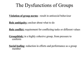 The Dysfunctions of Groups Violation of group norms  : result in antisocial behaviour Role ambiguity:  unclear about what to do Role conflict:  requirement for conflicting tasks or different values Groupthink:  in a highly cohesive group, from pressure to conform Social loafing : reduction in efforts and performance as a group member 