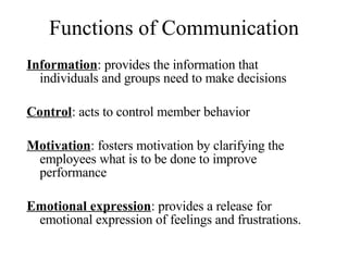 Functions of Communication Information : provides the information that individuals and groups need to make decisions Control : acts to control member behavior Motivation : fosters motivation by clarifying the employees what is to be done to improve performance Emotional expression : provides a release for emotional expression of feelings and frustrations. 