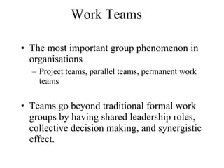 Work Teams The most important group phenomenon in organisations Project teams, parallel teams, permanent work teams  Teams go beyond traditional formal work groups by having shared leadership roles, collective decision making, and synergistic effect.  