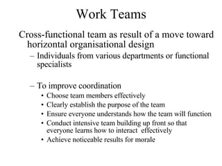 Work Teams Cross-functional team as result of a move toward horizontal organisational design Individuals from various departments or functional specialists To improve coordination Choose team members effectively Clearly establish the purpose of the team Ensure everyone understands how the team will function Conduct intensive team building up front so that everyone learns how to interact  effectively Achieve noticeable results for morale  