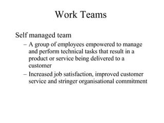 Work Teams Self managed team A group of employees empowered to manage and perform technical tasks that result in a product or service being delivered to a customer Increased job satisfaction, improved customer service and stringer organisational commitment 