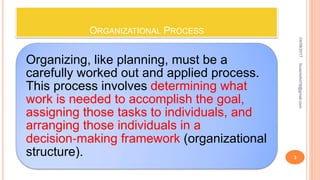 ORGANIZATIONAL PROCESS
Organizing, like planning, must be a
carefully worked out and applied process.
This process involves determining what
work is needed to accomplish the goal,
assigning those tasks to individuals, and
arranging those individuals in a
decision‐making framework (organizational
structure).
04/08/2017
3
fousimohd76@gmail.com
 