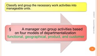 Classify and group the necessary work activities into
manageable units.
§ A manager can group activities based
on four models of departmentalization:
functional, geographical, product, and customer
04/08/2017
9
fousimohd76@gmail.com
 