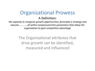 Organizational ProwessA Definition:the capacity to recognize growth opportunities, formulate a strategy and execute…………..all within compressed time parameters that allow the organization to gain competitive advantage The Organizational attributes that drive growth can be identified, measured and influenced 
