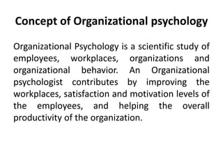 Concept of Organizational psychology
Organizational Psychology is a scientific study of
employees, workplaces, organizations and
organizational behavior. An Organizational
psychologist contributes by improving the
workplaces, satisfaction and motivation levels of
the employees, and helping the overall
productivity of the organization.
 