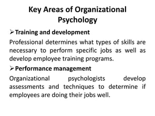 Key Areas of Organizational
Psychology
Training and development
Professional determines what types of skills are
necessary to perform specific jobs as well as
develop employee training programs.
Performance management
Organizational psychologists develop
assessments and techniques to determine if
employees are doing their jobs well.
 