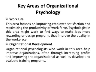 Key Areas of Organizational
Psychology
 Work Life
This area focuses on improving employee satisfaction and
maximizing the productivity of work force. Psychologist in
this area might work to find ways to make jobs more
rewarding or design programs that improve the quality in
the workplace.
 Organizational Development
Organizational psychologists who work in this area help
improve organizations, often through increasing profits
and improving the organizational as well as develop and
evaluate training programs.
 