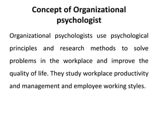 Concept of Organizational
psychologist
Organizational psychologists use psychological
principles and research methods to solve
problems in the workplace and improve the
quality of life. They study workplace productivity
and management and employee working styles.
 