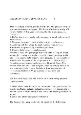 ORGANIZATIONAL QUALITY PLAN 9
This case study will ask you to use the DMAIC process for your
process improvement project. The basis of this case study will
follow Table 13-2 in your textbook, the Six Sigma process,
DMAIC:
1. Define the project goals and customer (internal and external)
deliverables.
2. Measure the process to determine current performance.
3. Analyze and determine the root causes of the defects.
4. Improve the process by eliminating defects.
5. Control future process performance.
Provide at least one paragraph for each DMAIC step as noted
above. Be creative and apply research, course concepts, tools,
and techniques to help improve your process. Requirements of
Submission: The case study assignments must follow these
formatting guidelines: double spacing, 12-point Times New
Roman font, and one- inch margins. Each case study should be
one to two pages in length. Include at least two sources of
research and follow APA guidelines for citations and
references.
For this case study, use one or both of the following process
improvements:
1. check sheet to collect data on the frequency or patterns of the
events, problems, defects, defect location, defect causes, etc to
narrow down the root cause of the issues and identify corrective
action
2. cause and effect analysis by Ishikawa
The basis of this case study will be based on the following:
 