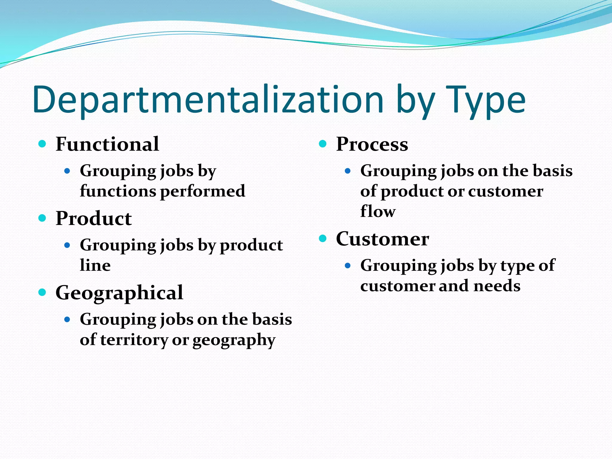 Departmentalization by Type
 Functional
 Grouping jobs by

functions performed

 Product
 Grouping jobs by product

line

 Geographical
 Grouping jobs on the basis

of territory or geography

 Process
 Grouping jobs on the basis

of product or customer
flow

 Customer
 Grouping jobs by type of

customer and needs

 