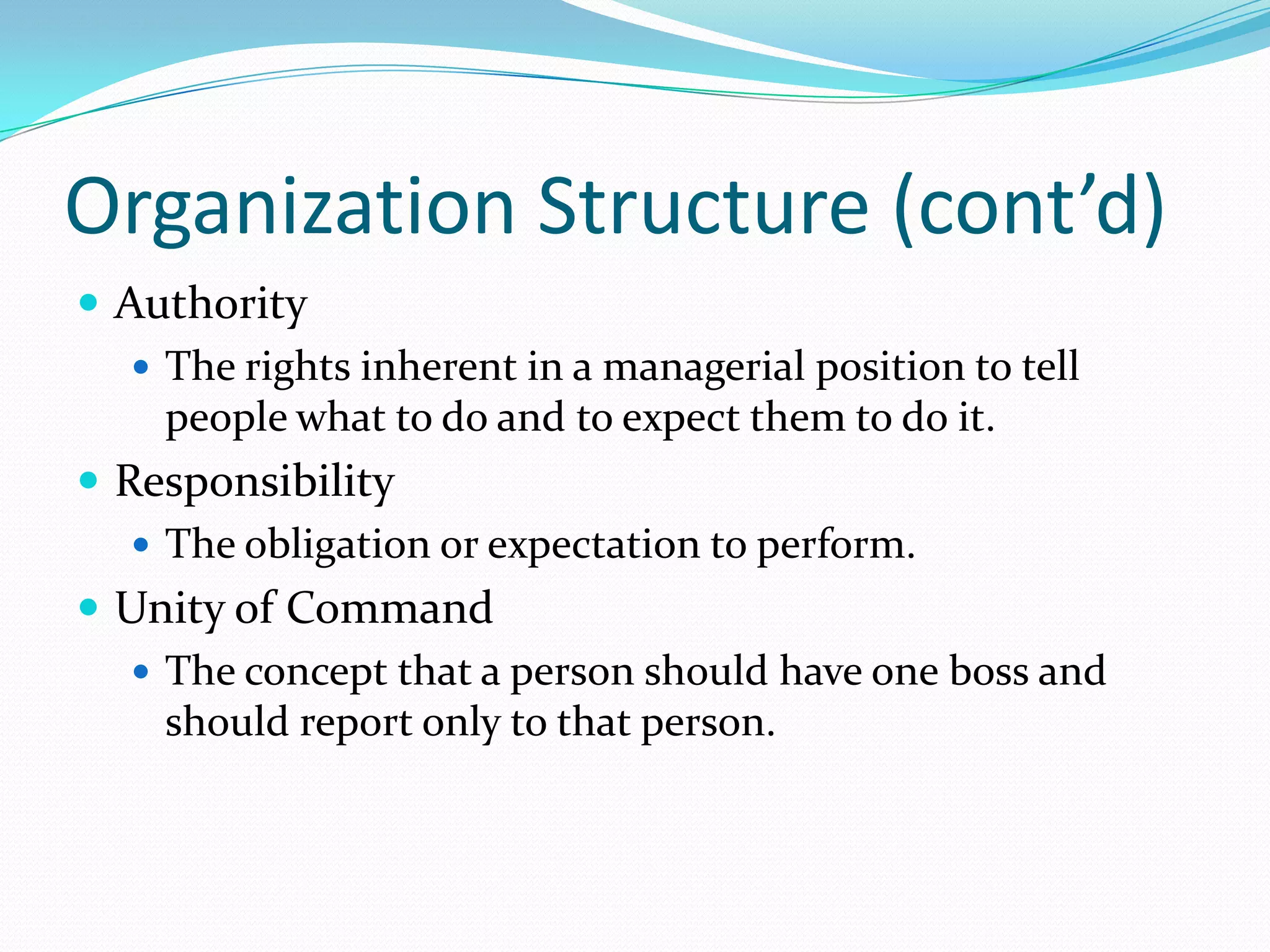Organization Structure (cont’d)
 Authority
 The rights inherent in a managerial position to tell
people what to do and to expect them to do it.
 Responsibility
 The obligation or expectation to perform.
 Unity of Command
 The concept that a person should have one boss and
should report only to that person.

 