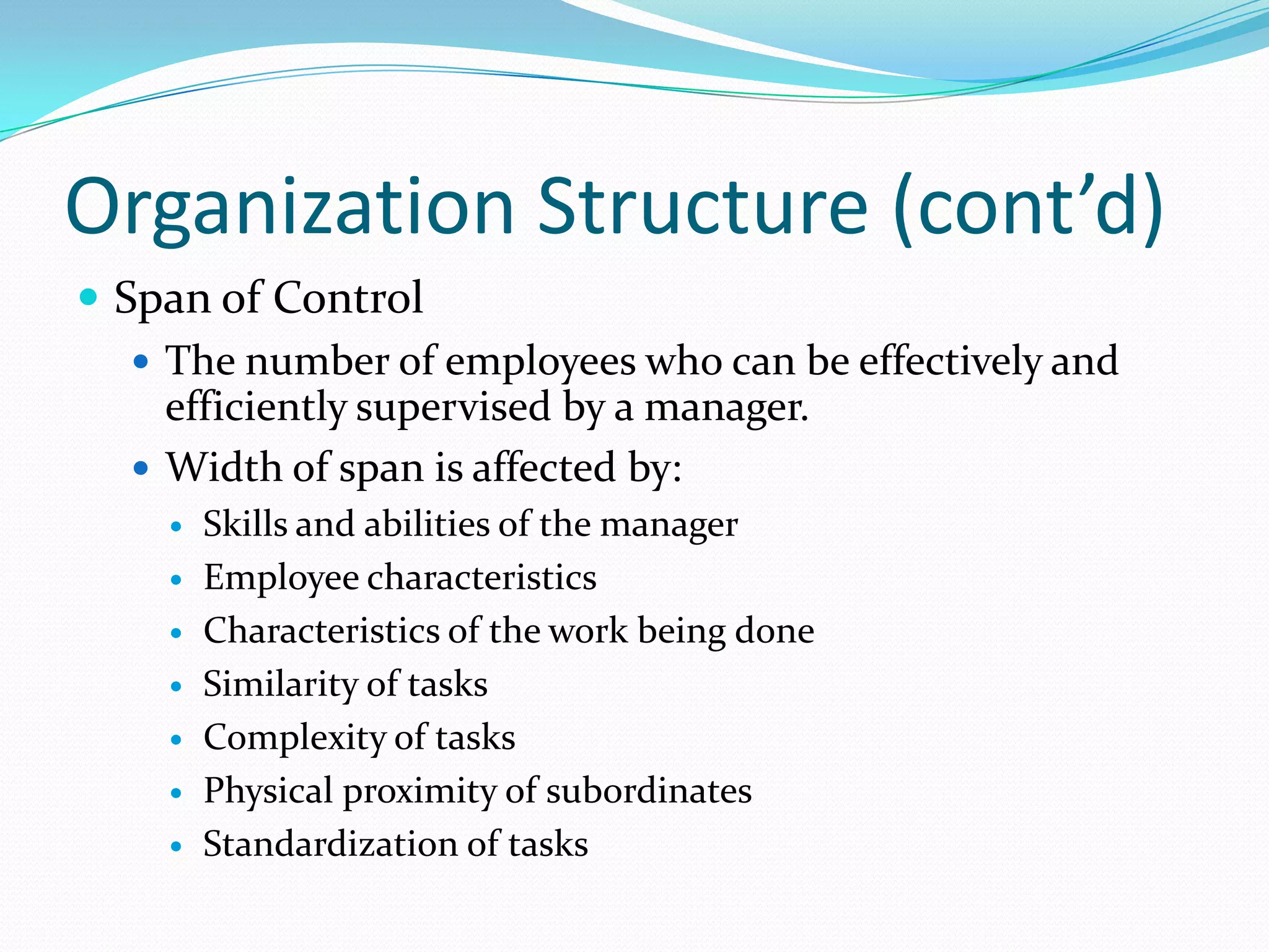 Organization Structure (cont’d)
 Span of Control
 The number of employees who can be effectively and
efficiently supervised by a manager.
 Width of span is affected by:








Skills and abilities of the manager
Employee characteristics
Characteristics of the work being done
Similarity of tasks
Complexity of tasks
Physical proximity of subordinates
Standardization of tasks

 