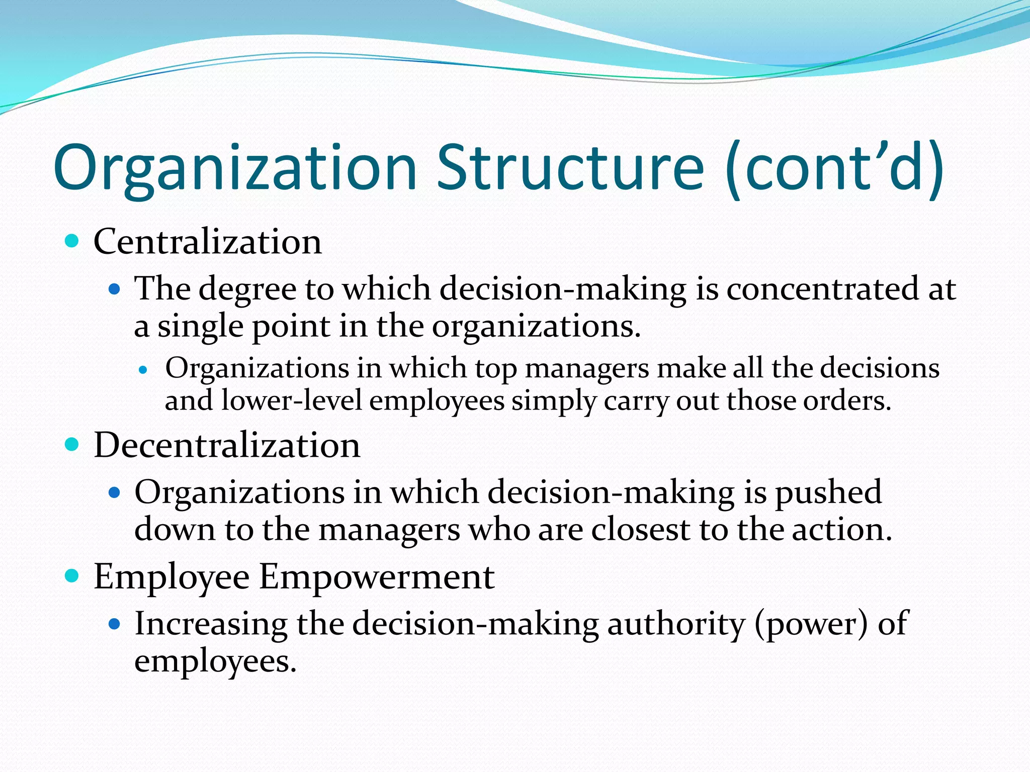 Organization Structure (cont’d)
 Centralization
 The degree to which decision-making is concentrated at
a single point in the organizations.


Organizations in which top managers make all the decisions
and lower-level employees simply carry out those orders.

 Decentralization
 Organizations in which decision-making is pushed
down to the managers who are closest to the action.
 Employee Empowerment
 Increasing the decision-making authority (power) of
employees.

 