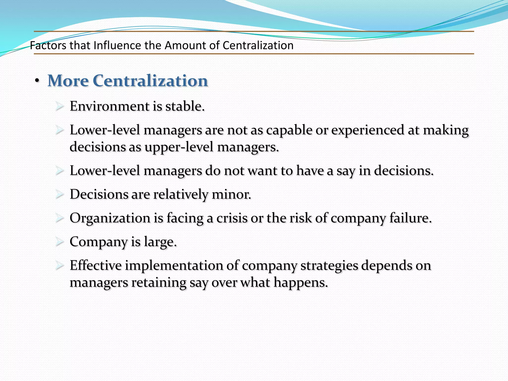 Factors that Influence the Amount of Centralization

• More Centralization
 Environment is stable.
 Lower-level managers are not as capable or experienced at making
decisions as upper-level managers.
 Lower-level managers do not want to have a say in decisions.
 Decisions are relatively minor.
 Organization is facing a crisis or the risk of company failure.
 Company is large.
 Effective implementation of company strategies depends on
managers retaining say over what happens.

 