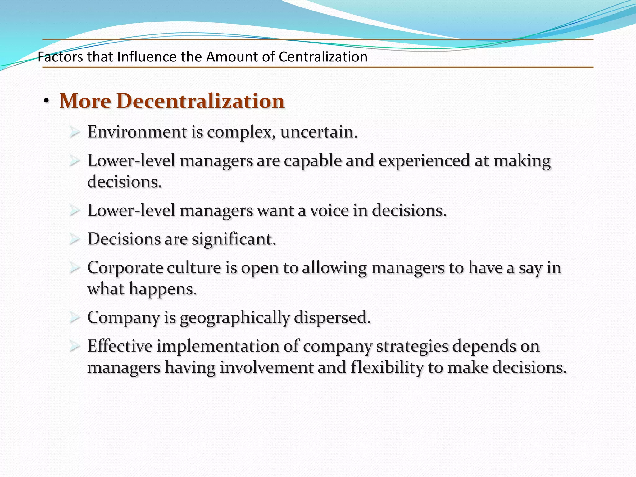 Factors that Influence the Amount of Centralization

• More Decentralization
 Environment is complex, uncertain.
 Lower-level managers are capable and experienced at making
decisions.
 Lower-level managers want a voice in decisions.
 Decisions are significant.
 Corporate culture is open to allowing managers to have a say in
what happens.
 Company is geographically dispersed.
 Effective implementation of company strategies depends on
managers having involvement and flexibility to make decisions.

 