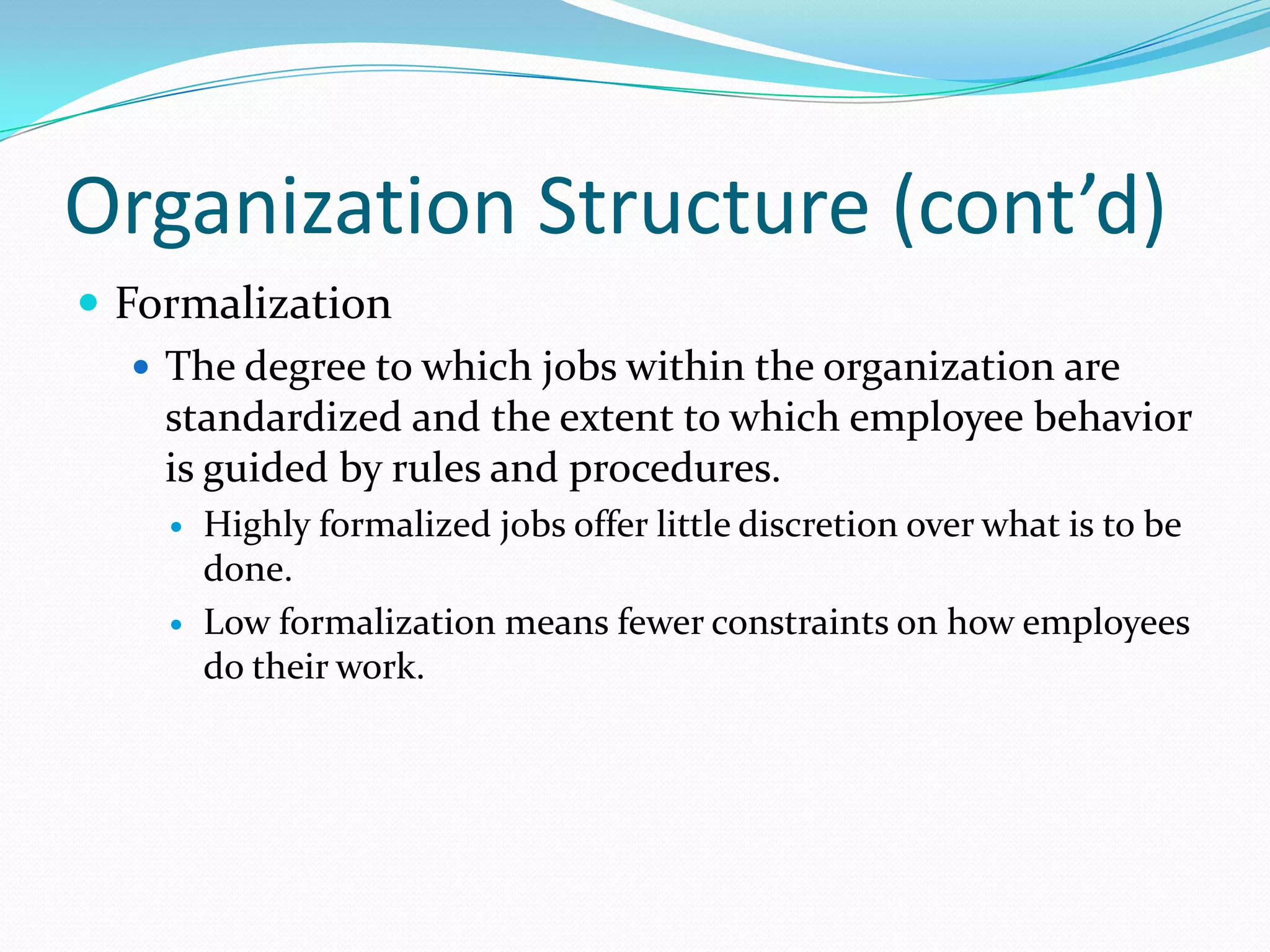 Organization Structure (cont’d)
 Formalization
 The degree to which jobs within the organization are
standardized and the extent to which employee behavior
is guided by rules and procedures.




Highly formalized jobs offer little discretion over what is to be
done.
Low formalization means fewer constraints on how employees
do their work.

 