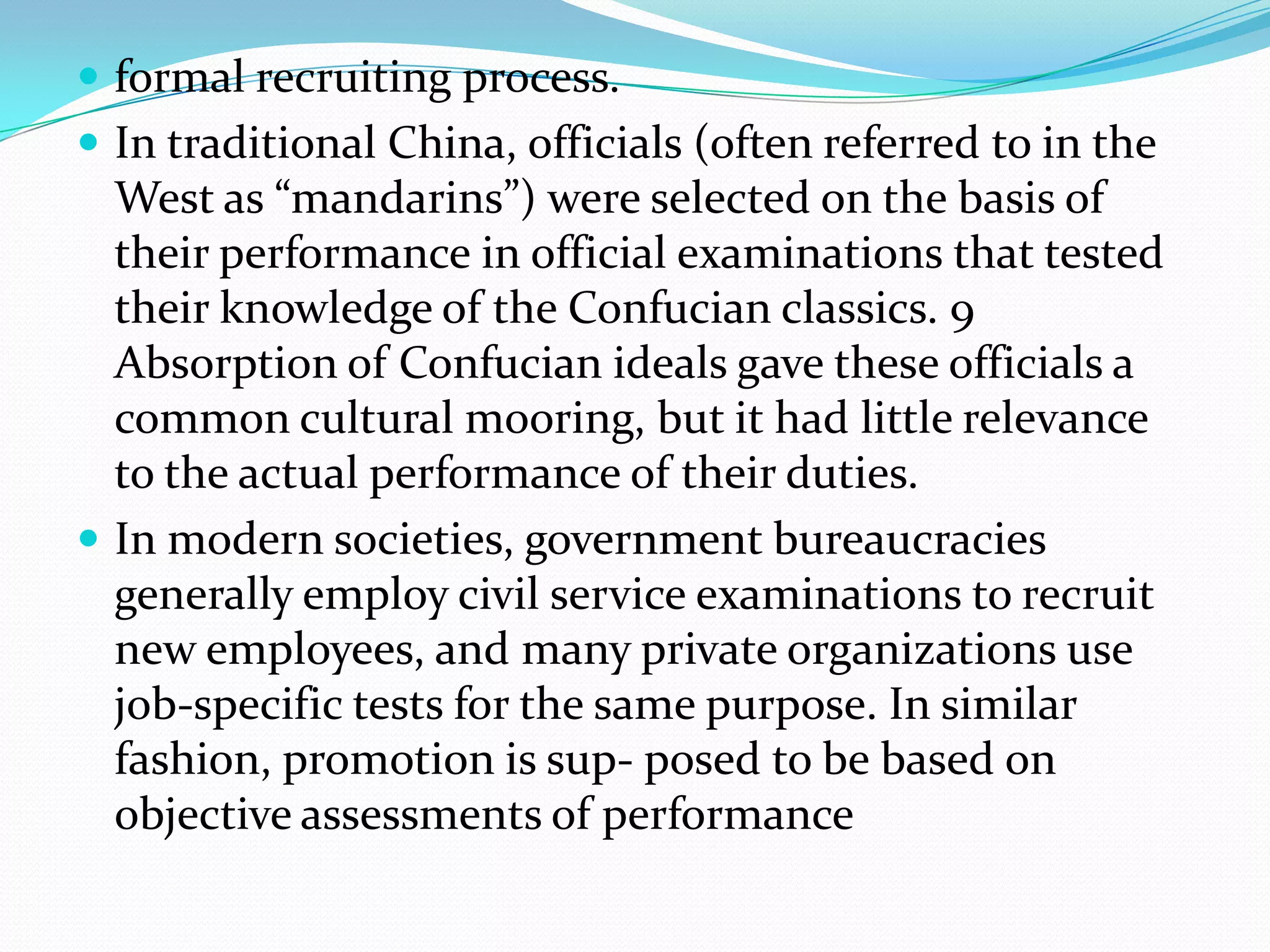  formal recruiting process.
 In traditional China, officials (often referred to in the

West as “mandarins”) were selected on the basis of
their performance in official examinations that tested
their knowledge of the Confucian classics. 9
Absorption of Confucian ideals gave these officials a
common cultural mooring, but it had little relevance
to the actual performance of their duties.
 In modern societies, government bureaucracies
generally employ civil service examinations to recruit
new employees, and many private organizations use
job-specific tests for the same purpose. In similar
fashion, promotion is sup- posed to be based on
objective assessments of performance

 