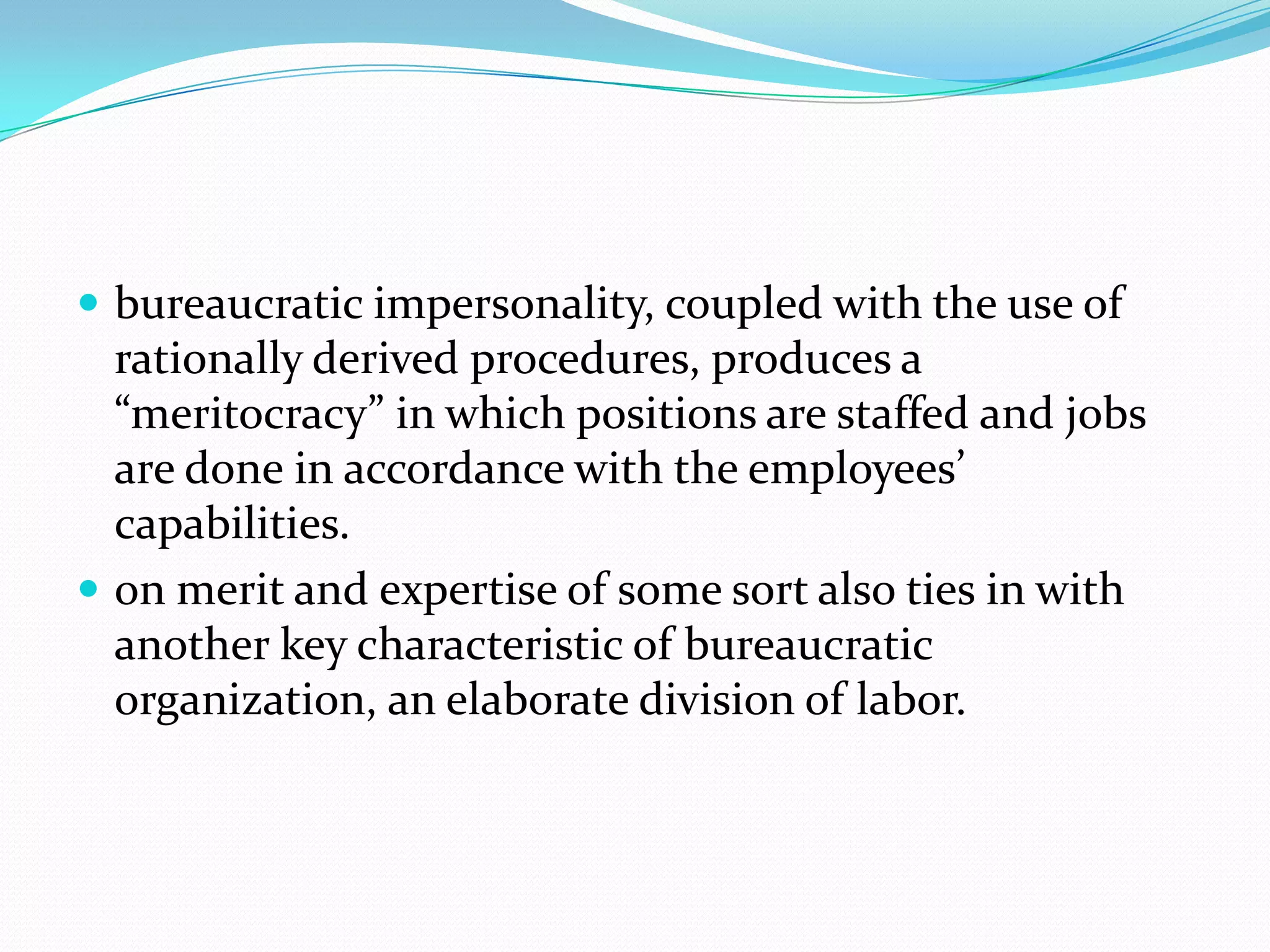  bureaucratic impersonality, coupled with the use of

rationally derived procedures, produces a
“meritocracy” in which positions are staffed and jobs
are done in accordance with the employees’
capabilities.
 on merit and expertise of some sort also ties in with
another key characteristic of bureaucratic
organization, an elaborate division of labor.

 