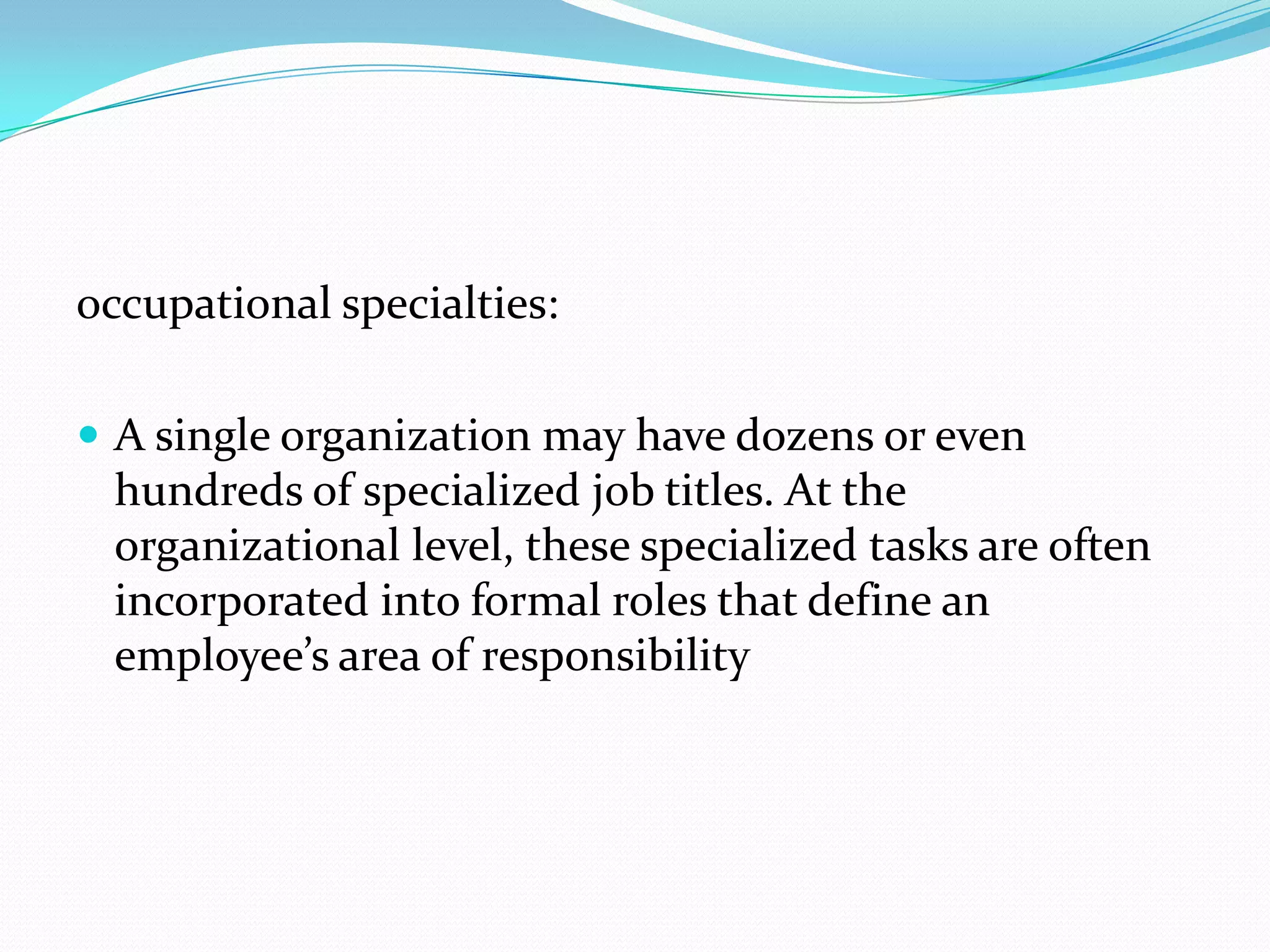 occupational specialties:
 A single organization may have dozens or even

hundreds of specialized job titles. At the
organizational level, these specialized tasks are often
incorporated into formal roles that define an
employee’s area of responsibility

 