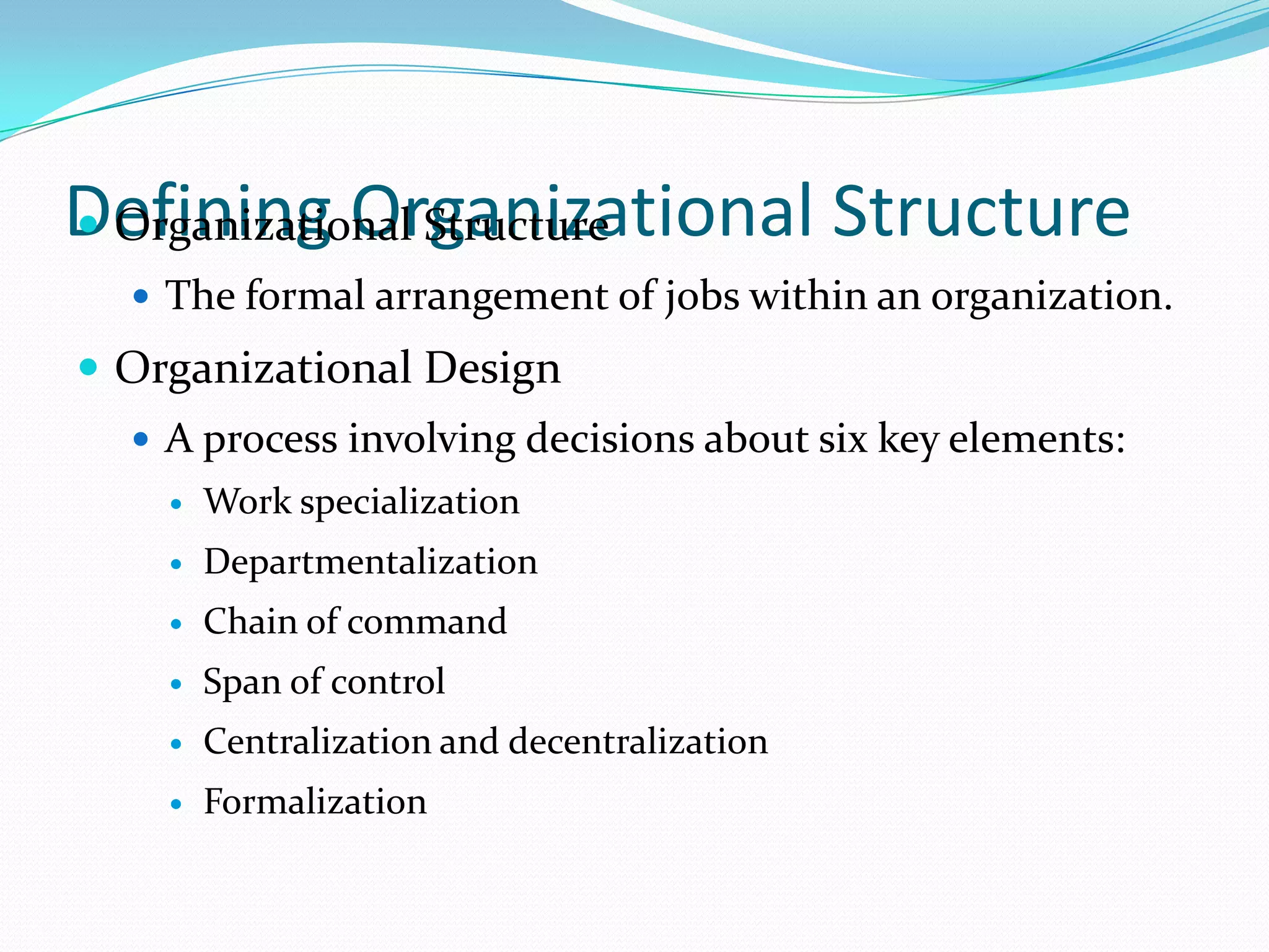Defining Organizational Structure
 Organizational Structure
 The formal arrangement of jobs within an organization.

 Organizational Design
 A process involving decisions about six key elements:


Work specialization



Departmentalization



Chain of command



Span of control



Centralization and decentralization



Formalization

 