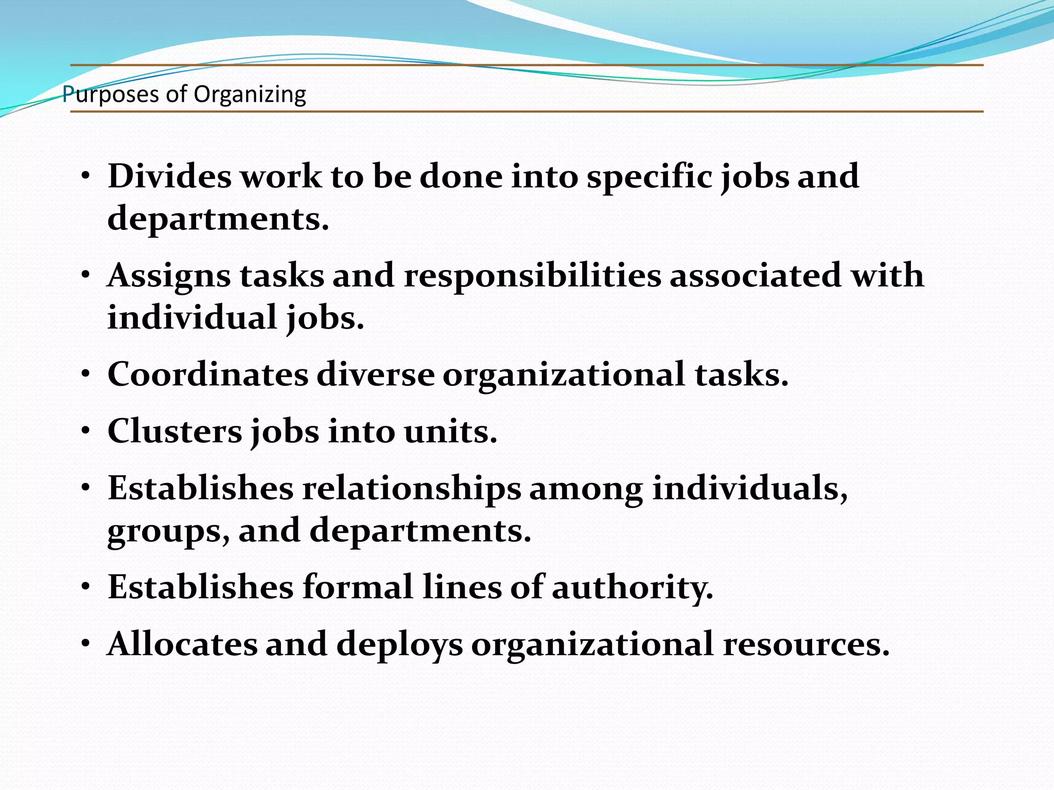 Purposes of Organizing

• Divides work to be done into specific jobs and
departments.

• Assigns tasks and responsibilities associated with
individual jobs.
• Coordinates diverse organizational tasks.
• Clusters jobs into units.
• Establishes relationships among individuals,
groups, and departments.
• Establishes formal lines of authority.

• Allocates and deploys organizational resources.

 