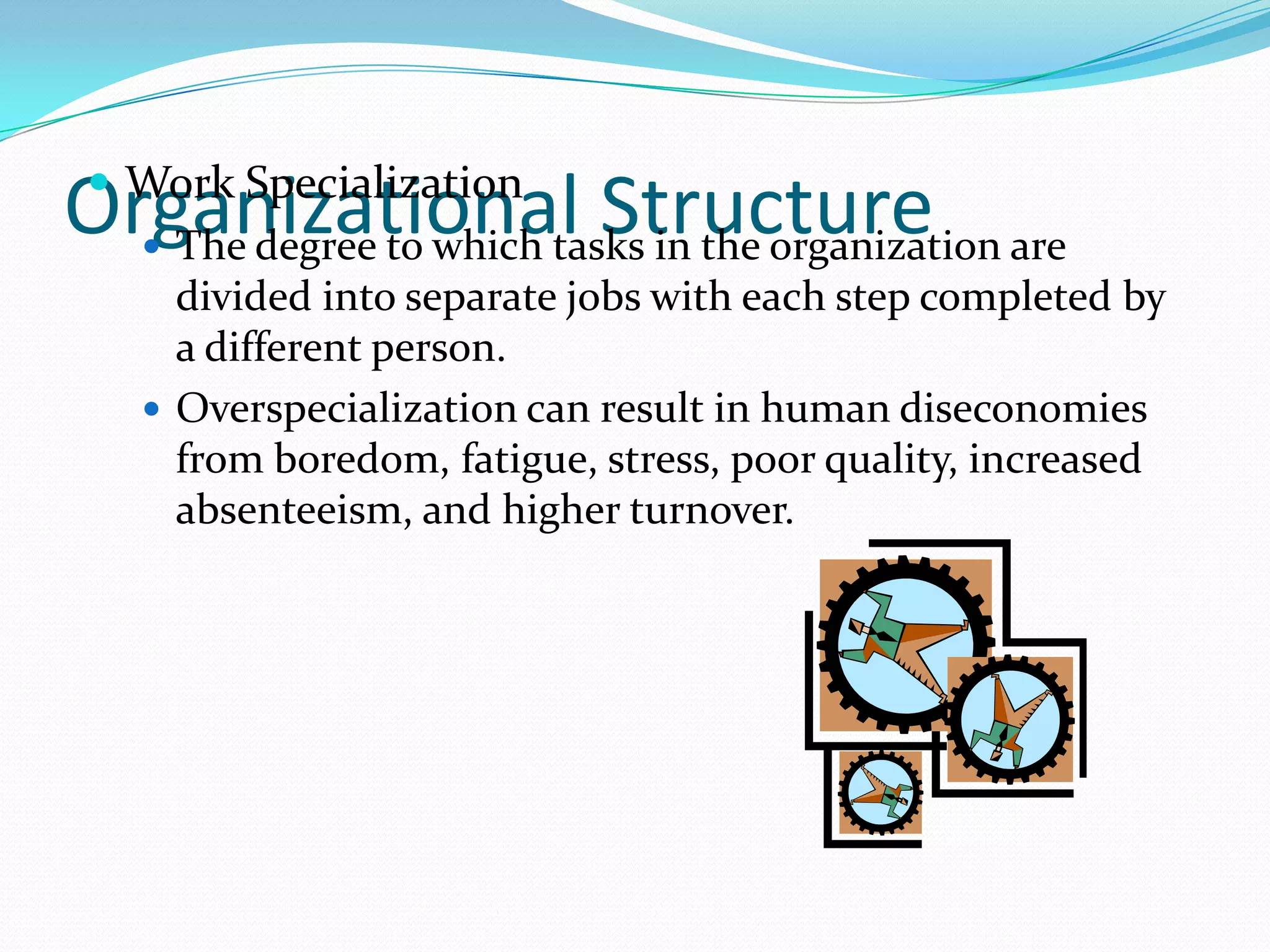  Work Specialization
 The degree to which tasks in the organization are
divided into separate jobs with each step completed by
a different person.
 Overspecialization can result in human diseconomies
from boredom, fatigue, stress, poor quality, increased
absenteeism, and higher turnover.

Organizational Structure

 