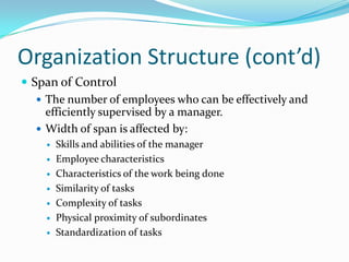 Organization Structure (cont’d)
 Span of Control
 The number of employees who can be effectively and
efficiently supervised by a manager.
 Width of span is affected by:








Skills and abilities of the manager
Employee characteristics
Characteristics of the work being done
Similarity of tasks
Complexity of tasks
Physical proximity of subordinates
Standardization of tasks

 