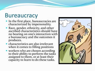 Bureaucracy
 In the first place, bureaucracies are

characterized by impersonality.
 Race, gender, ethnicity, and other
ascribed characteristics should have
no bearing on one’s interaction with
a bureaucracy and the outcomes it
produces.
 characteristics are also irrelevant
when it comes to filling positions
 workers who are chosen according
to their ability to perform the tasks
assigned to them, or at least their
capacity to learn to do these tasks.

 