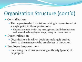 Organization Structure (cont’d)
 Centralization
 The degree to which decision-making is concentrated at
a single point in the organizations.


Organizations in which top managers make all the decisions
and lower-level employees simply carry out those orders.

 Decentralization
 Organizations in which decision-making is pushed
down to the managers who are closest to the action.
 Employee Empowerment
 Increasing the decision-making authority (power) of
employees.

 