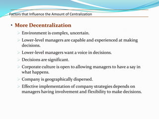 Factors that Influence the Amount of Centralization

• More Decentralization
 Environment is complex, uncertain.
 Lower-level managers are capable and experienced at making
decisions.
 Lower-level managers want a voice in decisions.
 Decisions are significant.
 Corporate culture is open to allowing managers to have a say in
what happens.
 Company is geographically dispersed.
 Effective implementation of company strategies depends on
managers having involvement and flexibility to make decisions.

 