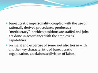  bureaucratic impersonality, coupled with the use of

rationally derived procedures, produces a
“meritocracy” in which positions are staffed and jobs
are done in accordance with the employees’
capabilities.
 on merit and expertise of some sort also ties in with
another key characteristic of bureaucratic
organization, an elaborate division of labor.

 