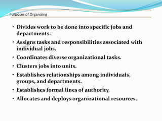 Purposes of Organizing

• Divides work to be done into specific jobs and
departments.

• Assigns tasks and responsibilities associated with
individual jobs.
• Coordinates diverse organizational tasks.
• Clusters jobs into units.
• Establishes relationships among individuals,
groups, and departments.
• Establishes formal lines of authority.

• Allocates and deploys organizational resources.

 