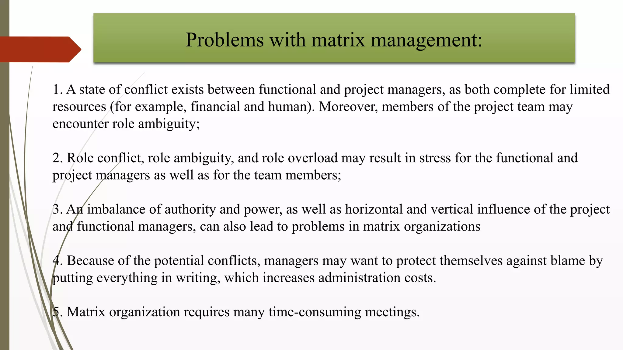 1. A state of conflict exists between functional and project managers, as both complete for limited
resources (for example, financial and human). Moreover, members of the project team may
encounter role ambiguity;
2. Role conflict, role ambiguity, and role overload may result in stress for the functional and
project managers as well as for the team members;
3. An imbalance of authority and power, as well as horizontal and vertical influence of the project
and functional managers, can also lead to problems in matrix organizations
4. Because of the potential conflicts, managers may want to protect themselves against blame by
putting everything in writing, which increases administration costs.
5. Matrix organization requires many time-consuming meetings.
Problems with matrix management:
 