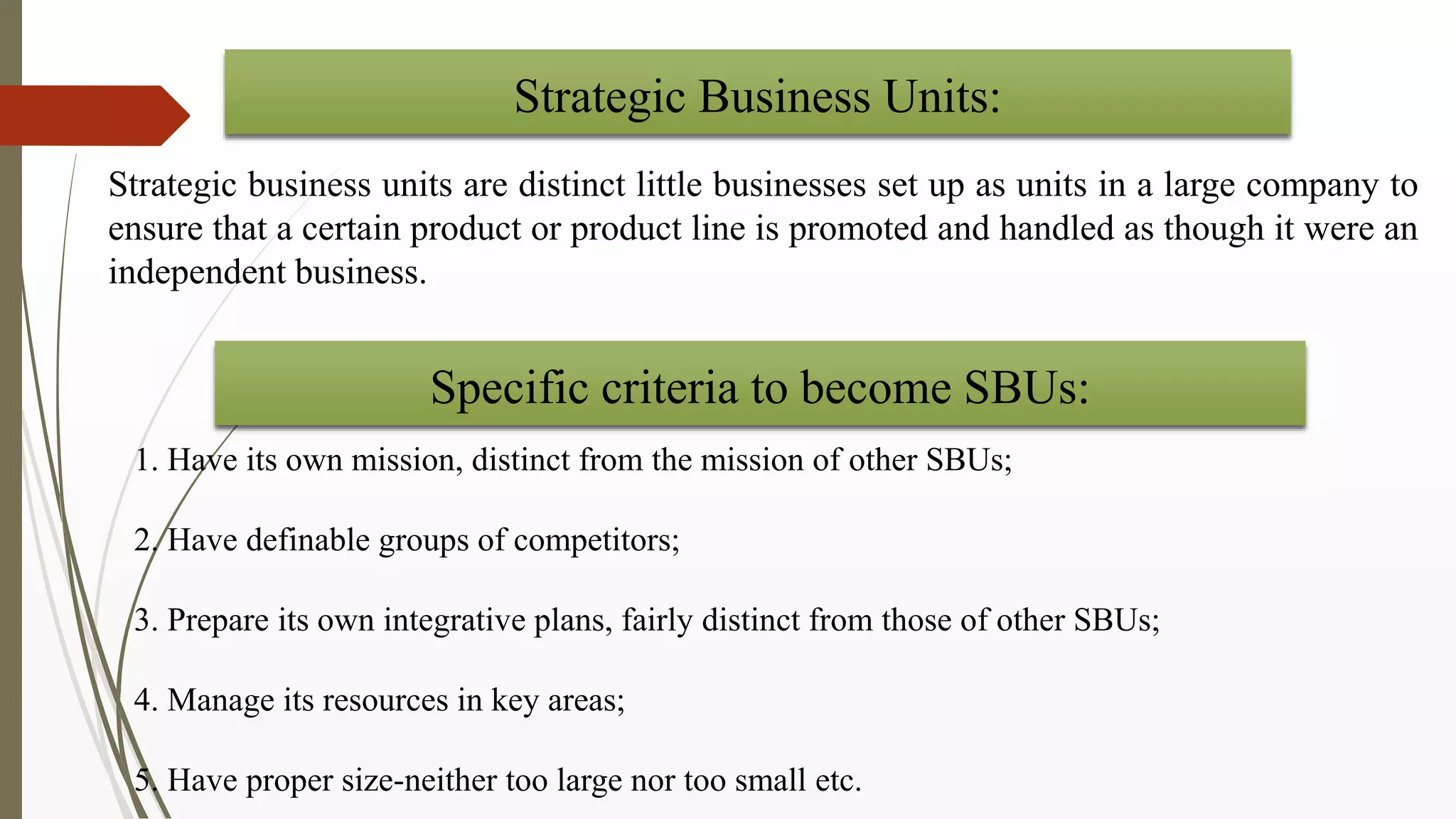 Strategic business units are distinct little businesses set up as units in a large company to
ensure that a certain product or product line is promoted and handled as though it were an
independent business.
Strategic Business Units:
1. Have its own mission, distinct from the mission of other SBUs;
2. Have definable groups of competitors;
3. Prepare its own integrative plans, fairly distinct from those of other SBUs;
4. Manage its resources in key areas;
5. Have proper size-neither too large nor too small etc.
Specific criteria to become SBUs:
 
