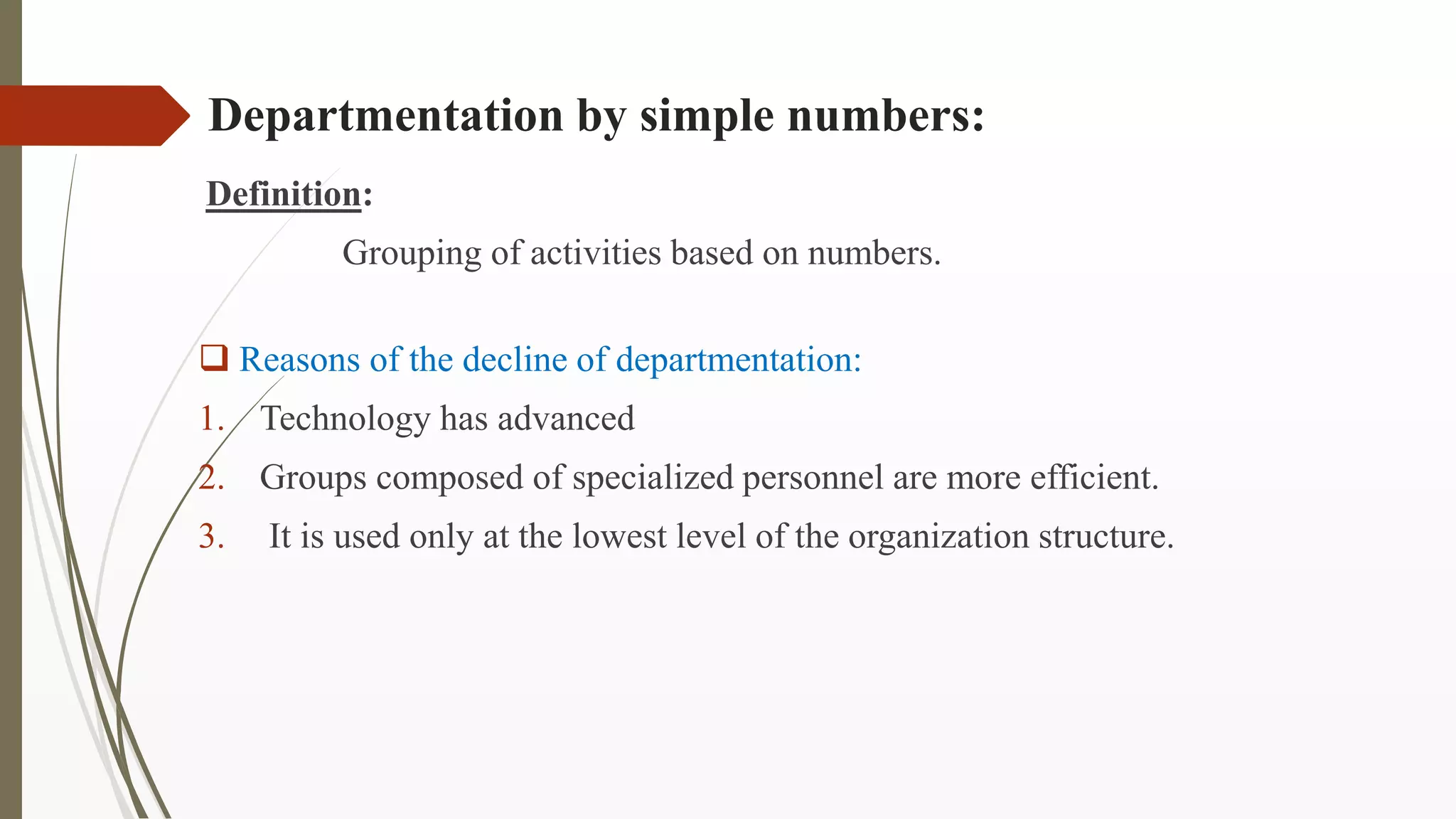Departmentation by simple numbers:
Definition:
Grouping of activities based on numbers.
 Reasons of the decline of departmentation:
1. Technology has advanced
2. Groups composed of specialized personnel are more efficient.
3. It is used only at the lowest level of the organization structure.
 