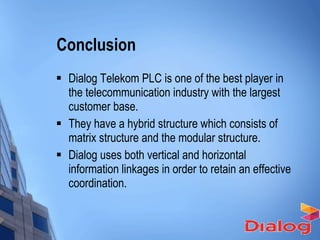 Conclusion  Dialog Telekom PLC is one of the best player in the telecommunication industry with the largest customer base. They have a hybrid structure which consists of matrix structure and the modular structure. Dialog uses both vertical and horizontal information linkages in order to retain an effective coordination.  