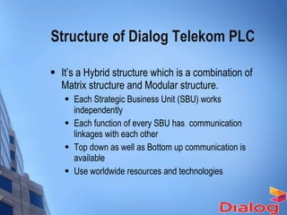 Structure of Dialog Telekom PLC It’s a Hybrid structure which is a combination of Matrix structure and Modular structure. Each Strategic Business Unit (SBU) works independently Each function of every SBU has  communication linkages with each other Top down as well as Bottom up communication is available Use worldwide resources and technologies 