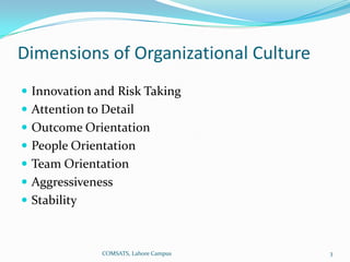 Dimensions of Organizational Culture
 Innovation and Risk Taking
 Attention to Detail
 Outcome Orientation
 People Orientation
 Team Orientation
 Aggressiveness
 Stability



               COMSATS, Lahore Campus   3
 