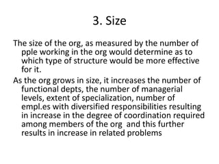3. Size
The size of the org, as measured by the number of
pple working in the org would determine as to
which type of structure would be more effective
for it.
As the org grows in size, it increases the number of
functional depts, the number of managerial
levels, extent of specialization, number of
empl.es with diversified responsibilities resulting
in increase in the degree of coordination required
among members of the org and this further
results in increase in related problems
 