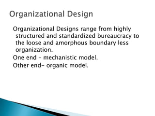 Organizational Designs range from highly
structured and standardized bureaucracy to
the loose and amorphous boundary less
organization.
One end – mechanistic model.
Other end- organic model.

 