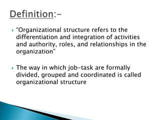 



“Organizational structure refers to the
differentiation and integration of activities
and authority, roles, and relationships in the
organization”

The way in which job-task are formally
divided, grouped and coordinated is called
organizational structure

 