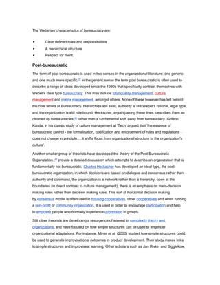 The Weberian characteristics of bureaucracy are:


Clear defined roles and responsibilities



A hierarchical structure



Respect for merit.

Post-bureaucratic
The term of post bureaucratic is used in two senses in the organizational literature: one generic
and one much more specific.[7] In the generic sense the term post bureaucratic is often used to
describe a range of ideas developed since the 1980s that specifically contrast themselves with
Weber's ideal type bureaucracy. This may include total quality management, culture
management and matrix management, amongst others. None of these however has left behind
the core tenets of Bureaucracy. Hierarchies still exist, authority is still Weber's rational, legal type,
and the organization is still rule bound. Heckscher, arguing along these lines, describes them as
cleaned up bureaucracies,[8] rather than a fundamental shift away from bureaucracy. Gideon
Kunda, in his classic study of culture management at 'Tech' argued that 'the essence of
bureaucratic control - the formalisation, codification and enforcement of rules and regulations does not change in principle.....it shifts focus from organizational structure to the organization's
culture'.
Another smaller group of theorists have developed the theory of the Post-Bureaucratic
Organization.,[8] provide a detailed discussion which attempts to describe an organization that is
fundamentally not bureaucratic. Charles Heckscher has developed an ideal type, the postbureaucratic organization, in which decisions are based on dialogue and consensus rather than
authority and command, the organization is a network rather than a hierarchy, open at the
boundaries (in direct contrast to culture management); there is an emphasis on meta-decision
making rules rather than decision making rules. This sort of horizontal decision making
by consensus model is often used in housing cooperatives, other cooperatives and when running
a non-profit or community organization. It is used in order to encourage participation and help
to empower people who normally experience oppression in groups.
Still other theorists are developing a resurgence of interest in complexity theory and
organizations, and have focused on how simple structures can be used to engender
organizational adaptations. For instance, Miner et al. (2000) studied how simple structures could
be used to generate improvisational outcomes in product development. Their study makes links
to simple structures and improviseal learning. Other scholars such as Jan Rivkin and Sigglekow,

 