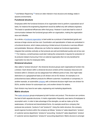 [9]

and Nelson Repenning [10] revive an older interest in how structure and strategy relate in

dynamic environments.

Functional structure
Employees within the functional divisions of an organization tend to perform a specialized set of
tasks, for instance the engineering department would be staffed only with software engineers.
This leads to operational efficiencies within that group. However it could also lead to a lack of
communication between the functional groups within an organization, making the organization
slow and inflexible.
As a whole, a functional organization is best suited as a producer of standardized goods and
services at large volume and low cost. Coordination and specialization of tasks are centralized in
a functional structure, which makes producing a limited amount of products or services efficient
and predictable. Moreover, efficiencies can further be realized as functional organizations
integrate their activities vertically so that products are sold and distributed quickly and at low cost.
[11]

For instance, a small business could start making the components it requires for production of

its products instead of procuring it from an external organization.But not only beneficial for
organization but also for employees faiths.

Divisional structure
Also called a "product structure", the divisional structure groups each organizational function into
a division. Each division within a divisional structure contains all the necessary resources and
functions within it. Divisions can be categorized from different points of view. One might make
distinctions on a geographical basis (a US division and an EU division, for example) or on
product/service basis (different products for different customers: households or companies). In
another example, an automobile company with a divisional structure might have one division for
SUVs, another division for subcompact cars, and another division for sedans.
Each division may have its own sales, engineering and marketing departments.

Matrix structure
The matrix structure groups employees by both function and product. This structure can combine
the best of both separate structures. A matrix organization frequently uses teams of employees to
accomplish work, in order to take advantage of the strengths, as well as make up for the
weaknesses, of functional and decentralized forms. An example would be a company that
produces two products, "product a" and "product b". Using the matrix structure, this company
would organize functions within the company as follows: "product a" sales department, "product
a" customer service department, "product a" accounting, "product b" sales department, "product
b" customer service department, "product b" accounting department. Matrix structure is amongst

 
