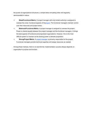 the purest of organizational structures, a simple lattice emulating order and regularity
demonstrated in nature.


Weak/Functional Matrix: A project manager with only limited authority is assigned to
oversee the cross- functional aspects of theproject. The functional managers maintain control
over their resources and project areas.



Balanced/Functional Matrix: A project manager is assigned to oversee the project.
Power is shared equally between the project manager and the functional managers. It brings
the best aspects of functional and projectized organizations. However, this is the most
difficult system to maintain as the sharing power is delicate proposition.



Strong/Project Matrix: A project manager is primarily responsible for the project.
Functional managers provide technical expertise and assign resources as needed.

Among these matrixes, there is no best format; implementation success always depends on
organization's purpose and function.

 