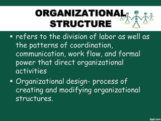 ORGANIZATIONAL
STRUCTURE
 refers to the division of labor as well as
the patterns of coordination,
communication, work flow, and formal
power that direct organizational
activities
 Organizational design- process of
creating and modifying organizational
structures.

 