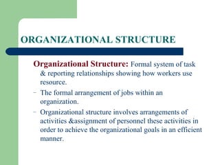 ORGANIZATIONAL STRUCTURE
Organizational Structure: Formal system of task
& reporting relationships showing how workers use
resource.
– The formal arrangement of jobs within an
organization.
– Organizational structure involves arrangements of
activities &assignment of personnel these activities in
order to achieve the organizational goals in an efficient
manner.
 