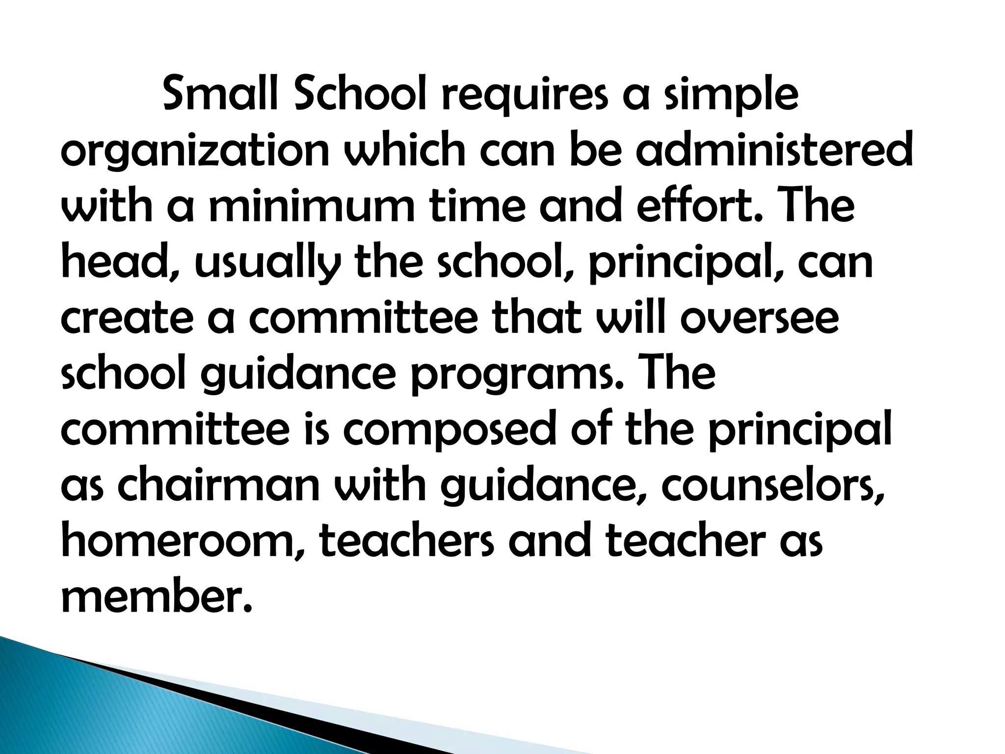 Small School requires a simple
organization which can be administered
with a minimum time and effort. The
head, usually the school, principal, can
create a committee that will oversee
school guidance programs. The
committee is composed of the principal
as chairman with guidance, counselors,
homeroom, teachers and teacher as
member.
 