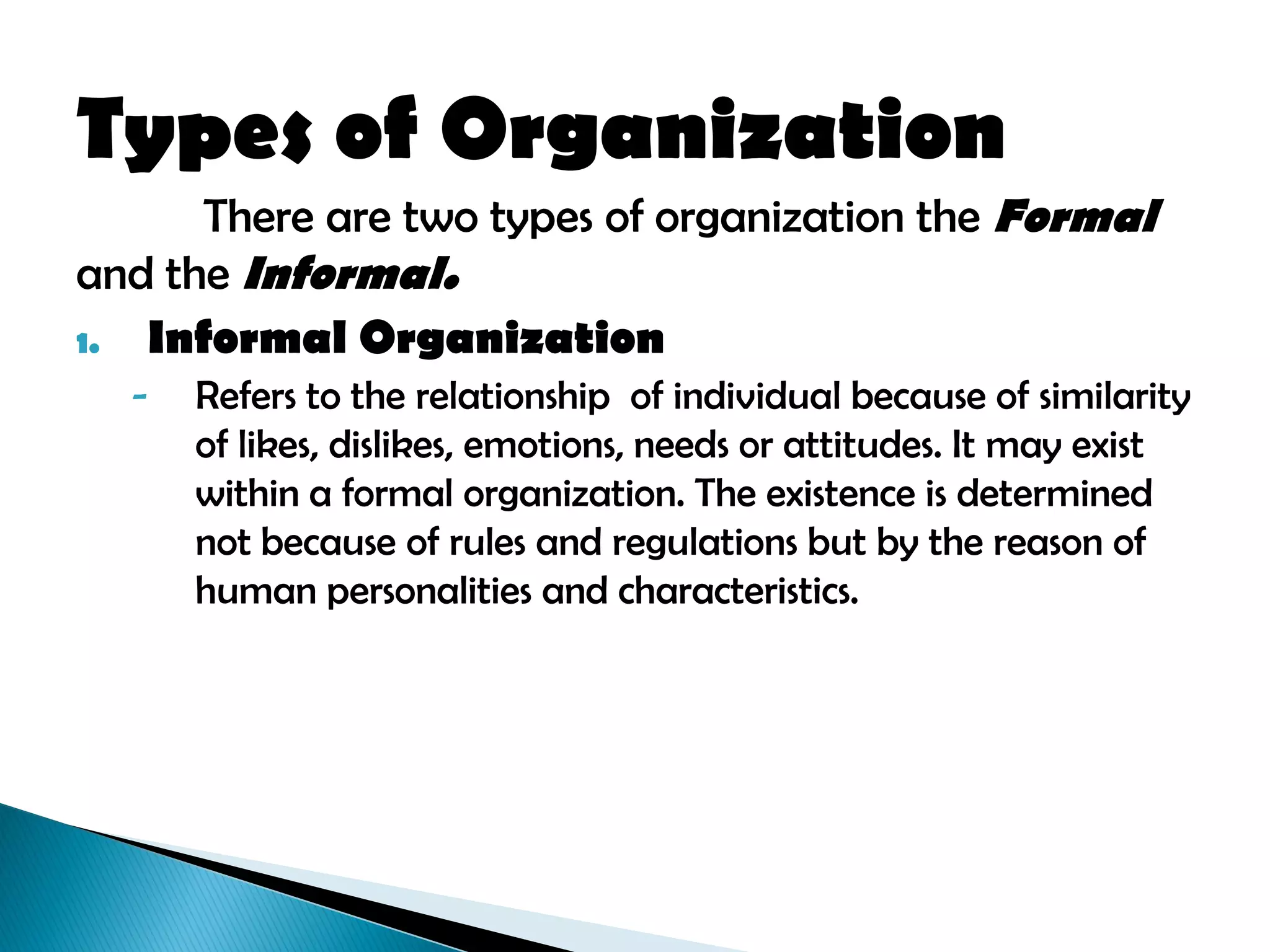 Types of Organization
There are two types of organization the Formal
and the Informal.
1. Informal Organization
- Refers to the relationship of individual because of similarity
of likes, dislikes, emotions, needs or attitudes. It may exist
within a formal organization. The existence is determined
not because of rules and regulations but by the reason of
human personalities and characteristics.
 