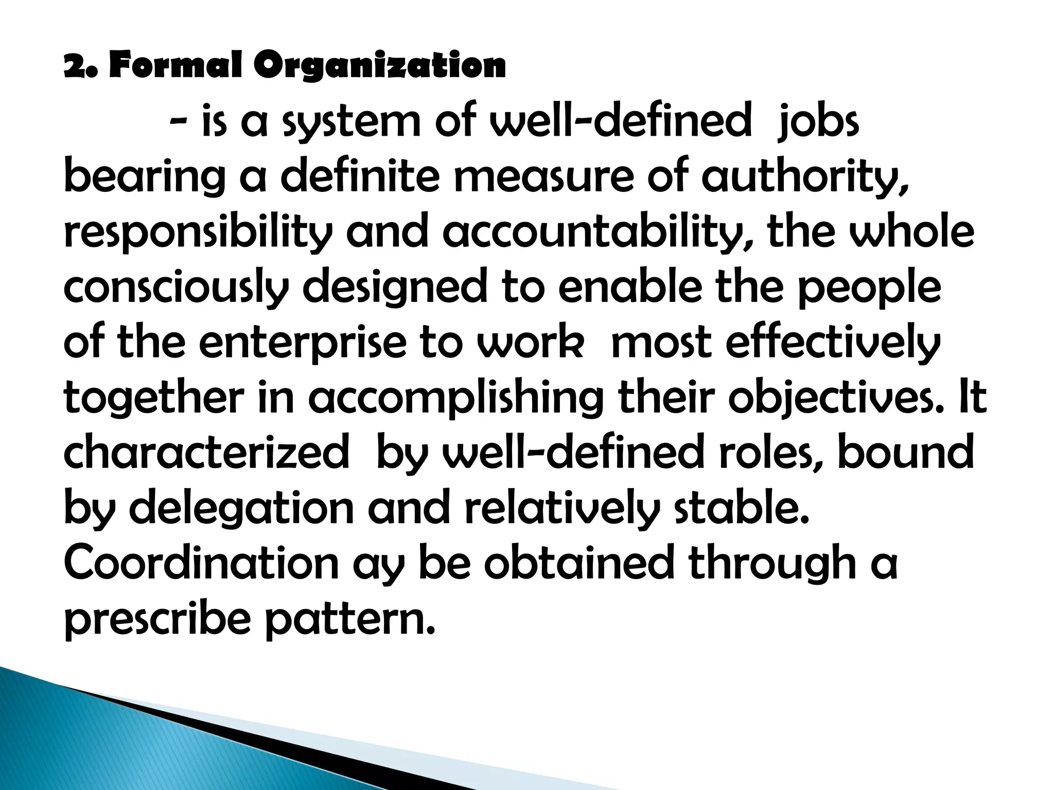 2. Formal Organization
- is a system of well-defined jobs
bearing a definite measure of authority,
responsibility and accountability, the whole
consciously designed to enable the people
of the enterprise to work most effectively
together in accomplishing their objectives. It
characterized by well-defined roles, bound
by delegation and relatively stable.
Coordination ay be obtained through a
prescribe pattern.
 